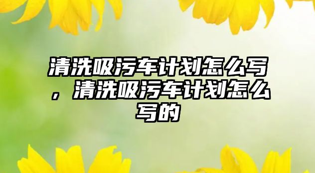 清洗吸污車計劃怎么寫，清洗吸污車計劃怎么寫的