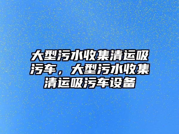 大型污水收集清運吸污車，大型污水收集清運吸污車設備