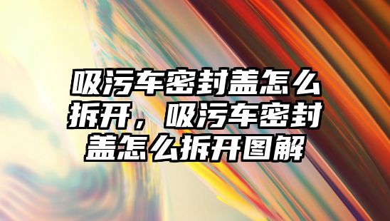 吸污車密封蓋怎么拆開，吸污車密封蓋怎么拆開圖解