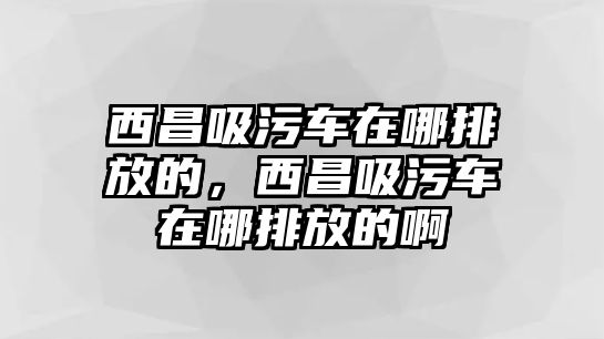 西昌吸污車在哪排放的，西昌吸污車在哪排放的啊