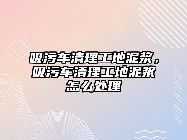 吸污車清理工地泥漿，吸污車清理工地泥漿怎么處理