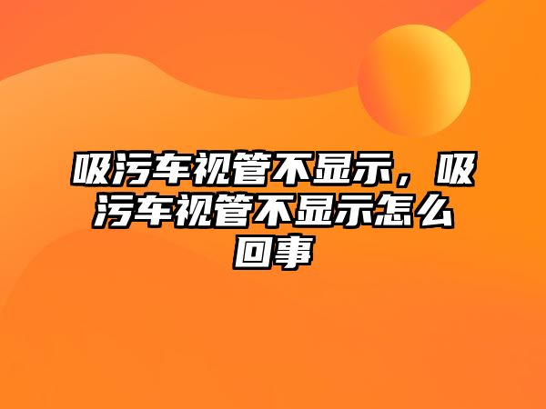 吸污車視管不顯示，吸污車視管不顯示怎么回事