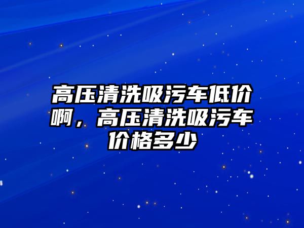 高壓清洗吸污車低價啊，高壓清洗吸污車價格多少