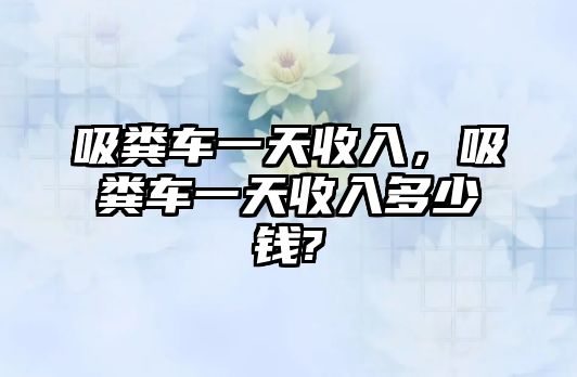 吸糞車一天收入，吸糞車一天收入多少錢(qián)?