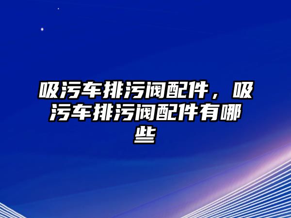 吸污車排污閥配件，吸污車排污閥配件有哪些