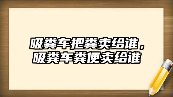 吸糞車把糞賣給誰，吸糞車糞便賣給誰