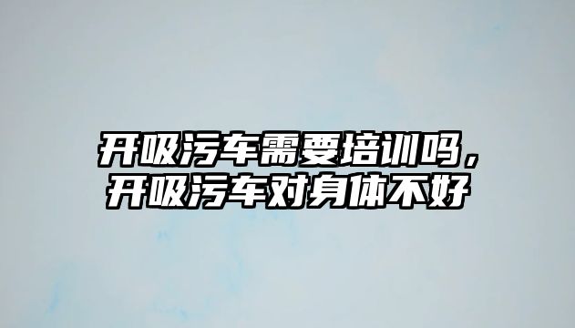 開吸污車需要培訓(xùn)嗎，開吸污車對(duì)身體不好