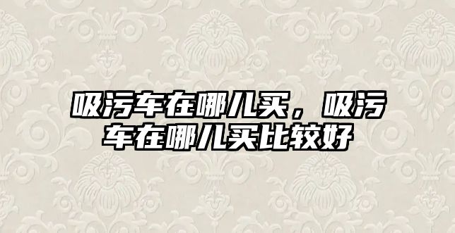 吸污車在哪兒買，吸污車在哪兒買比較好