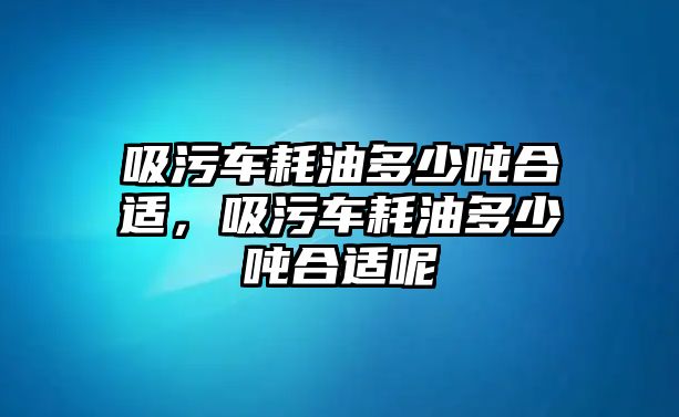 吸污車耗油多少噸合適，吸污車耗油多少噸合適呢