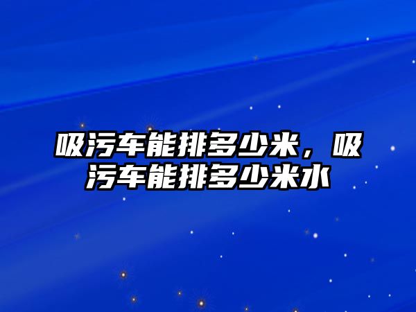 吸污車能排多少米，吸污車能排多少米水