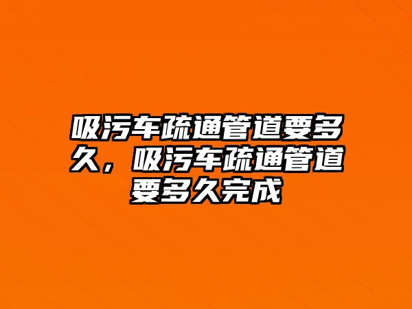 吸污車疏通管道要多久，吸污車疏通管道要多久完成