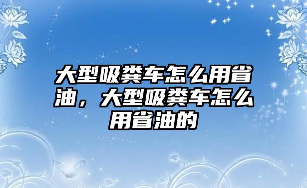 大型吸糞車怎么用省油，大型吸糞車怎么用省油的