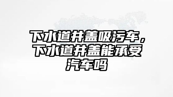 下水道井蓋吸污車，下水道井蓋能承受汽車嗎