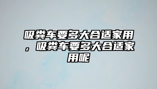 吸糞車要多大合適家用，吸糞車要多大合適家用呢