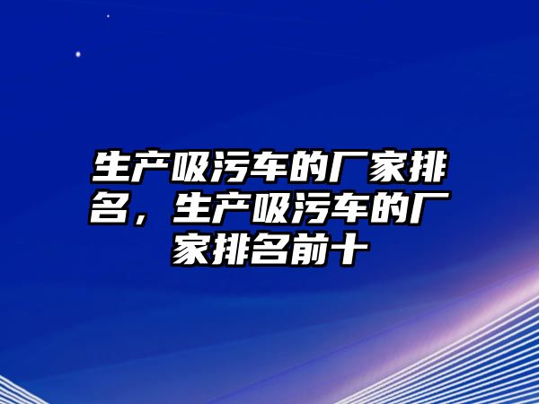 生產吸污車的廠家排名，生產吸污車的廠家排名前十