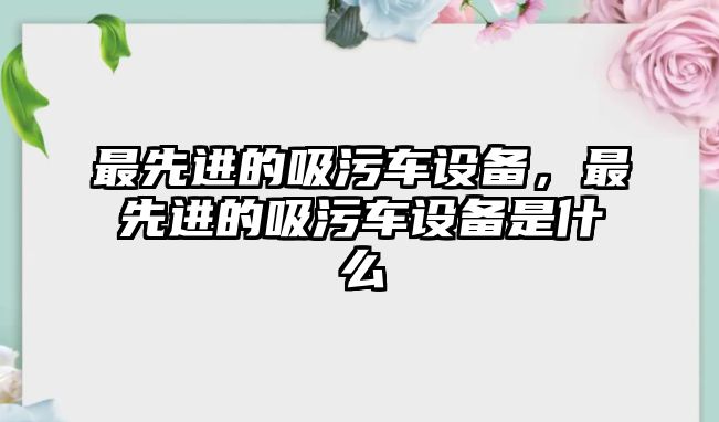 最先進的吸污車設備，最先進的吸污車設備是什么