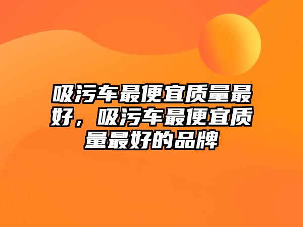 吸污車最便宜質量最好，吸污車最便宜質量最好的品牌