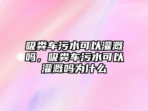 吸糞車污水可以灌溉嗎，吸糞車污水可以灌溉嗎為什么