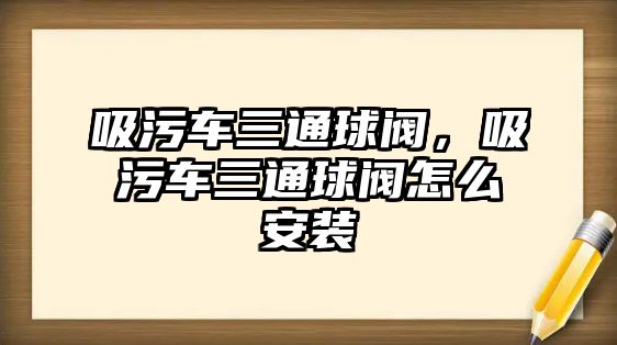 吸污車三通球閥，吸污車三通球閥怎么安裝