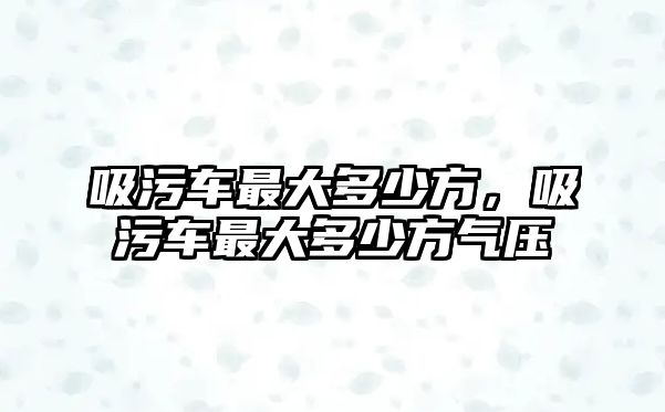 吸污車最大多少方，吸污車最大多少方氣壓