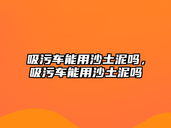 吸污車能用沙土泥嗎，吸污車能用沙土泥嗎