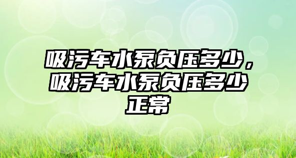 吸污車水泵負壓多少，吸污車水泵負壓多少正常