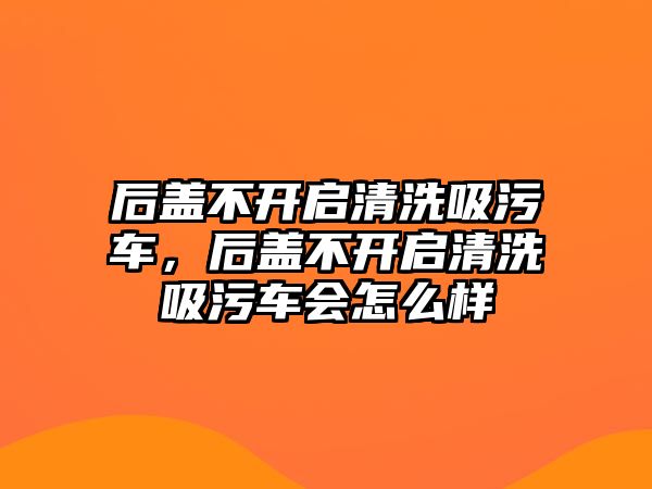 后蓋不開啟清洗吸污車，后蓋不開啟清洗吸污車會怎么樣