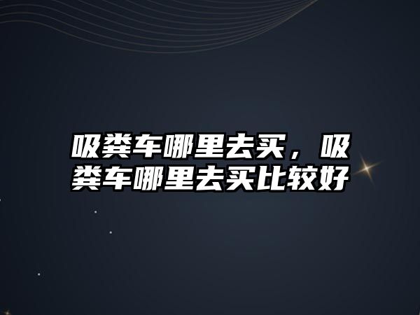 吸糞車哪里去買，吸糞車哪里去買比較好