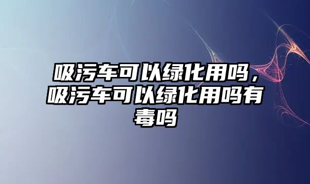 吸污車可以綠化用嗎，吸污車可以綠化用嗎有毒嗎