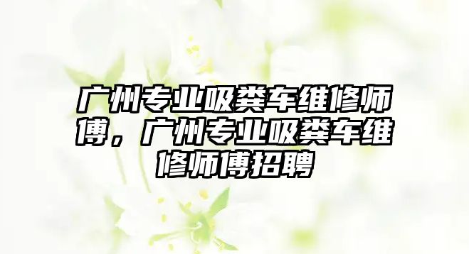 廣州專業吸糞車維修師傅，廣州專業吸糞車維修師傅招聘