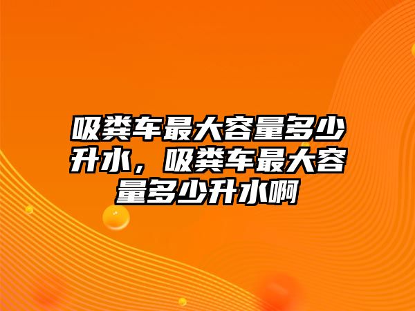 吸糞車最大容量多少升水，吸糞車最大容量多少升水啊