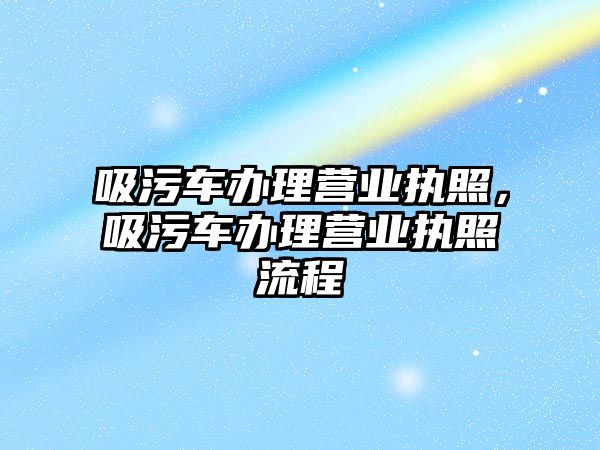 吸污車辦理營業執照，吸污車辦理營業執照流程