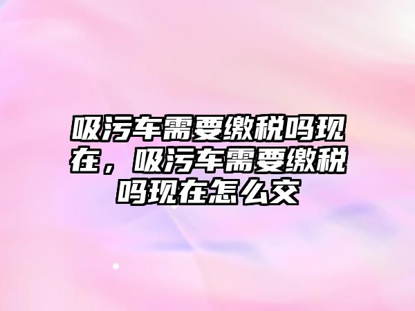 吸污車需要繳稅嗎現在，吸污車需要繳稅嗎現在怎么交