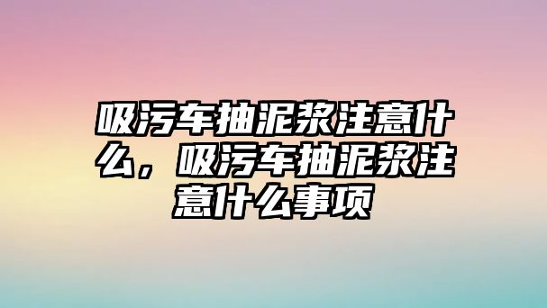 吸污車抽泥漿注意什么，吸污車抽泥漿注意什么事項(xiàng)