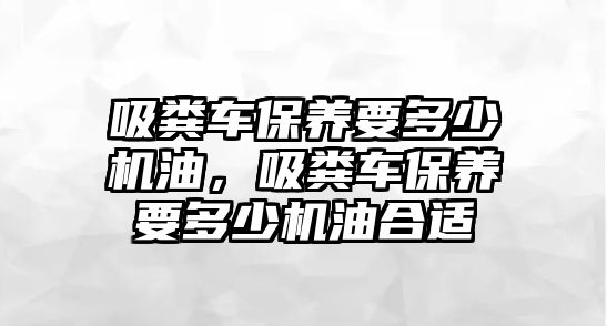 吸糞車保養要多少機油，吸糞車保養要多少機油合適