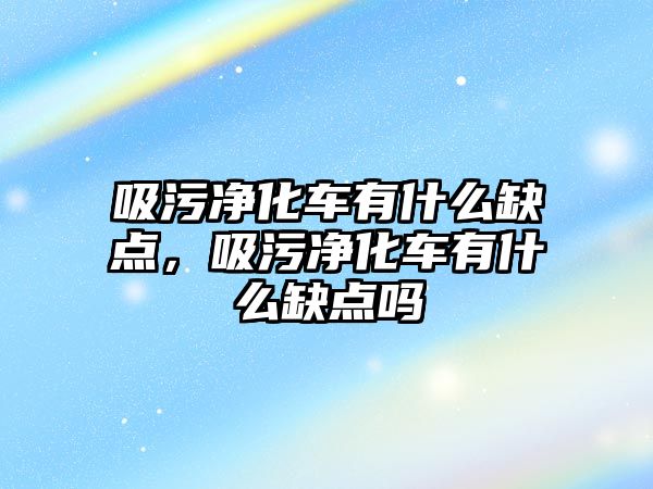 吸污凈化車有什么缺點，吸污凈化車有什么缺點嗎