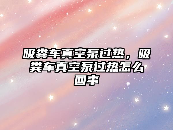 吸糞車真空泵過熱，吸糞車真空泵過熱怎么回事