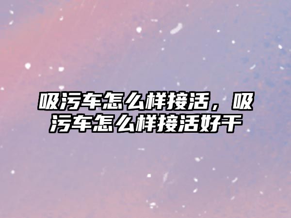 吸污車怎么樣接活，吸污車怎么樣接活好干