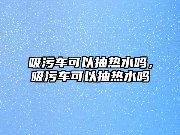 吸污車可以抽熱水嗎，吸污車可以抽熱水嗎