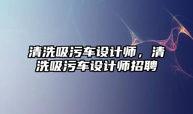 清洗吸污車設計師，清洗吸污車設計師招聘