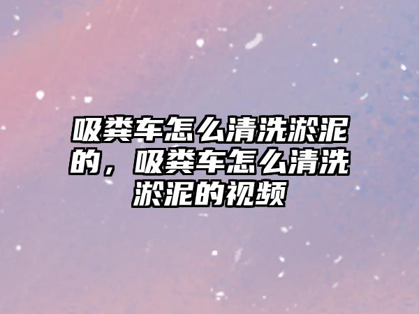 吸糞車怎么清洗淤泥的，吸糞車怎么清洗淤泥的視頻