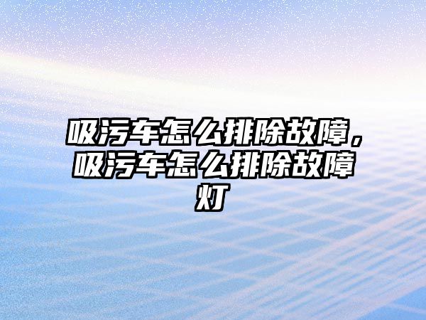 吸污車怎么排除故障，吸污車怎么排除故障燈