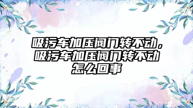 吸污車加壓閥門轉不動，吸污車加壓閥門轉不動怎么回事