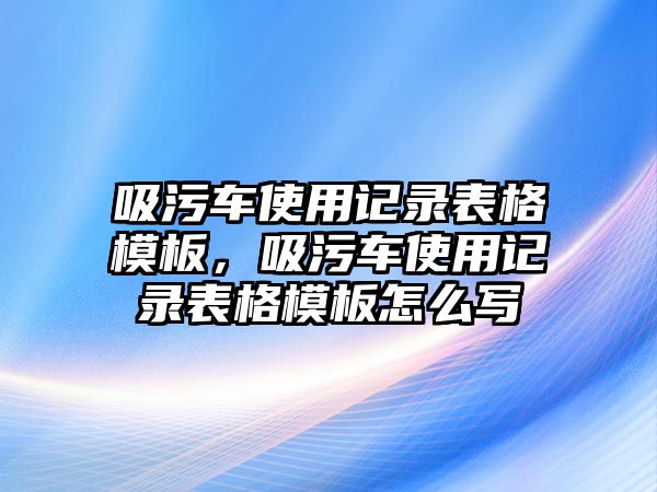 吸污車使用記錄表格模板，吸污車使用記錄表格模板怎么寫