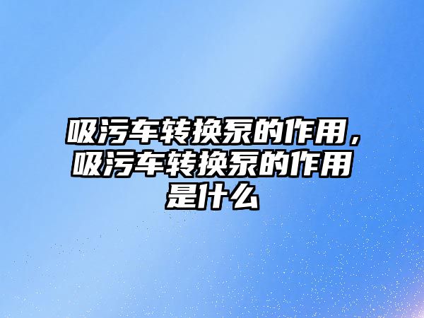 吸污車轉換泵的作用，吸污車轉換泵的作用是什么