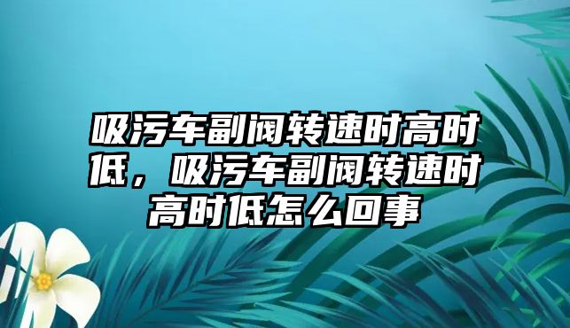 吸污車副閥轉速時高時低，吸污車副閥轉速時高時低怎么回事