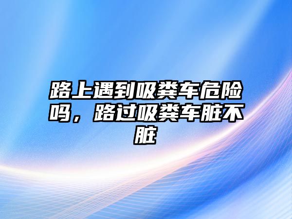 路上遇到吸糞車危險嗎，路過吸糞車臟不臟