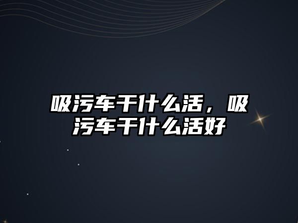 吸污車干什么活，吸污車干什么活好