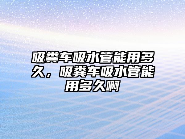 吸糞車吸水管能用多久，吸糞車吸水管能用多久啊