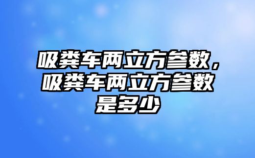 吸糞車兩立方參數，吸糞車兩立方參數是多少